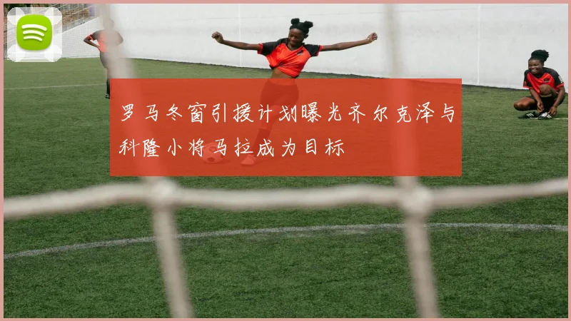罗马冬窗引援计划曝光齐尔克泽与科隆小将马拉成为目标