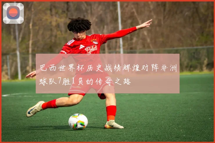 巴西世界杯历史战绩辉煌对阵非洲球队7胜1负的传奇之路