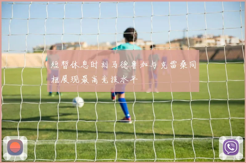 短暂休息时刻马德鲁加与克雷桑同框展现最高竞技水平