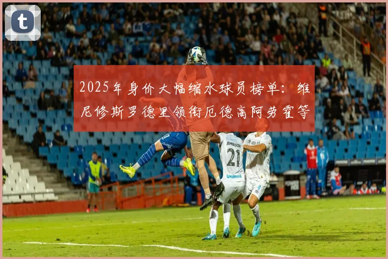 2025年身价大幅缩水球员榜单：维尼修斯罗德里领衔厄德高阿劳霍等人上榜