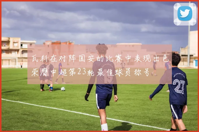 瓦科在对阵国安的比赛中表现出色荣膺中超第23轮最佳球员称号