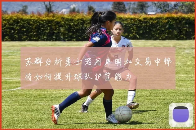 苏群分析勇士若用库明加交易中锋将如何提升球队护筐能力