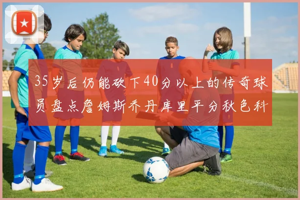 35岁后仍能砍下40分以上的传奇球员盘点詹姆斯乔丹库里平分秋色科比60分马龙曾获MVP
