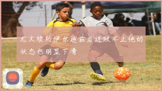 尤文续约伊尔迪兹后连败不止他的状态也明显下滑