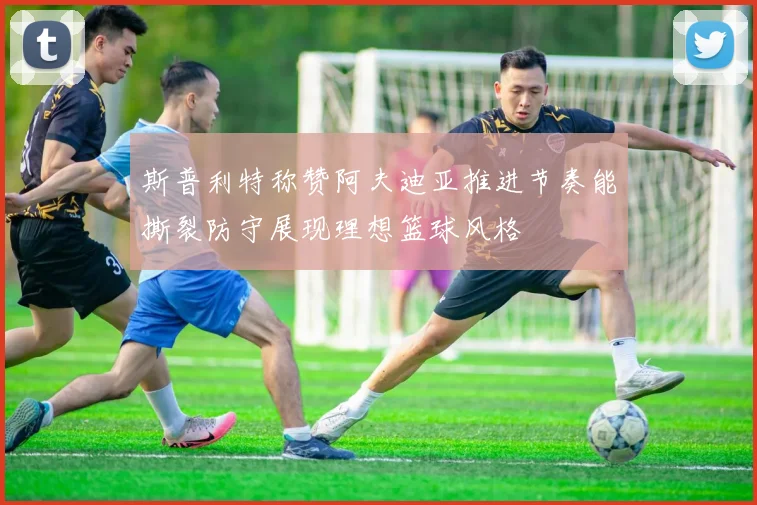 斯普利特称赞阿夫迪亚推进节奏能撕裂防守展现理想篮球风格