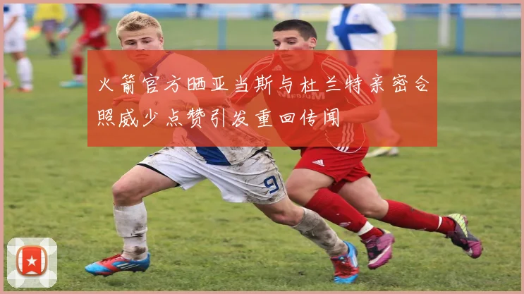 火箭官方晒亚当斯与杜兰特亲密合照威少点赞引发重回传闻