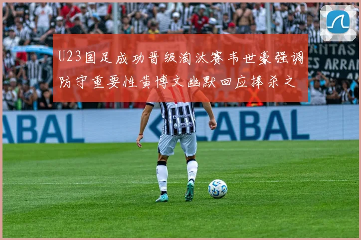 U23国足成功晋级淘汰赛韦世豪强调防守重要性黄博文幽默回应捧杀之说