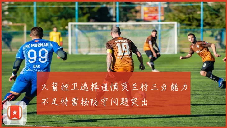 火箭控卫选择谨慎莫兰特三分能力不足特雷杨防守问题突出