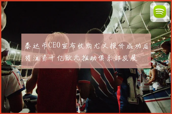 泰达币CEO宣布收购尤文报价成功后将注资十亿欧元推动俱乐部发展