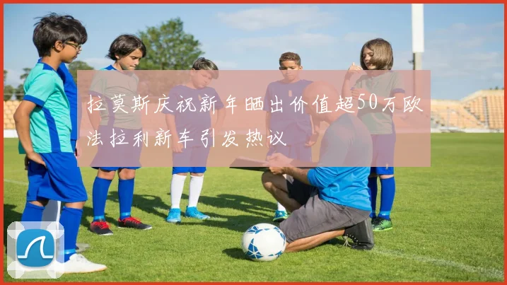 拉莫斯庆祝新年晒出价值超50万欧法拉利新车引发热议