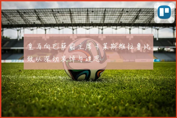 皇马向巴萨前主席卡莱斯维拉鲁比致以深切哀悼与追思