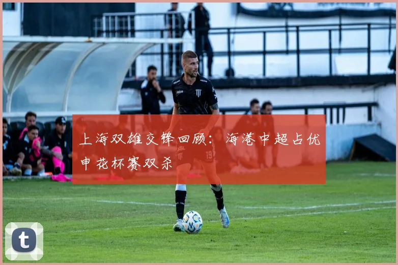 上海双雄交锋回顾：海港中超占优申花杯赛双杀