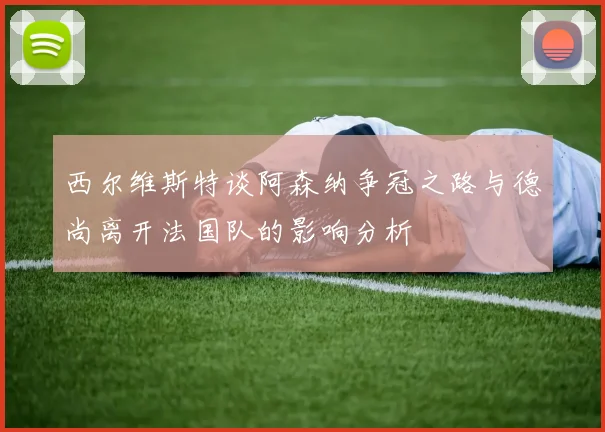 西尔维斯特谈阿森纳争冠之路与德尚离开法国队的影响分析