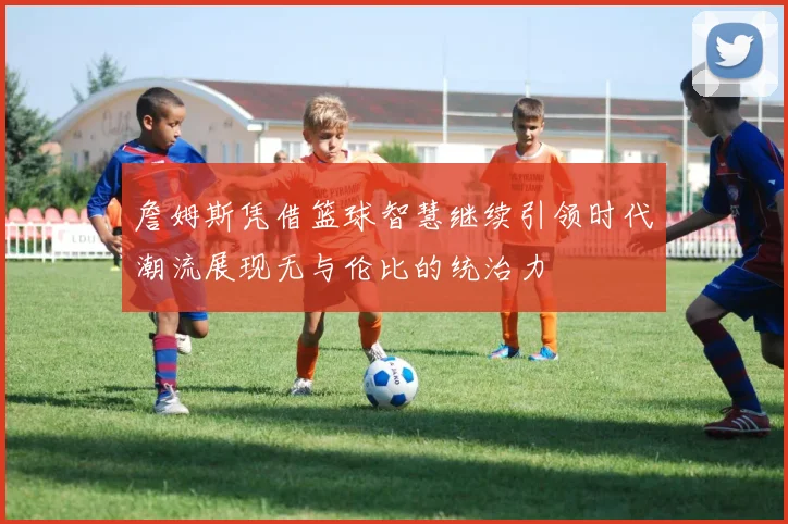 詹姆斯凭借篮球智慧继续引领时代潮流展现无与伦比的统治力