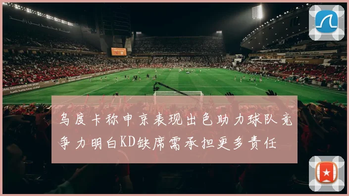 乌度卡称申京表现出色助力球队竞争力明白KD缺席需承担更多责任