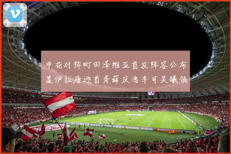 申花对阵町田泽维亚首发阵容公布盖伊拉唐迎首秀薛庆浩李可吴曦领衔出战