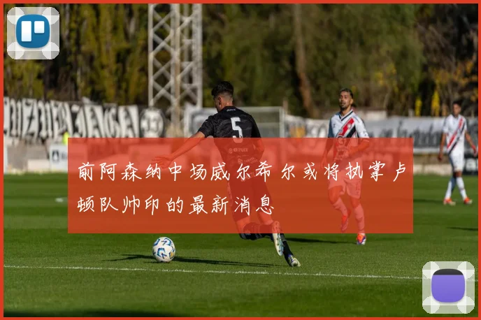 前阿森纳中场威尔希尔或将执掌卢顿队帅印的最新消息