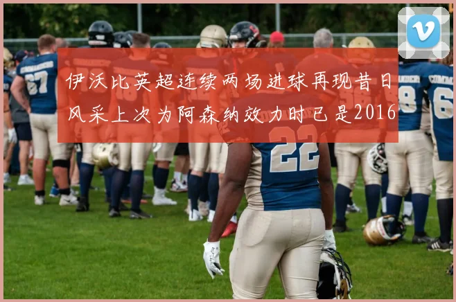伊沃比英超连续两场进球再现昔日风采上次为阿森纳效力时已是2016年