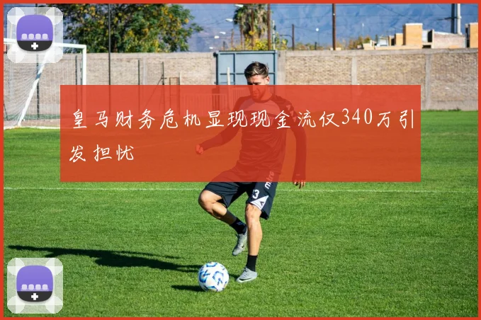 皇马财务危机显现现金流仅340万引发担忧