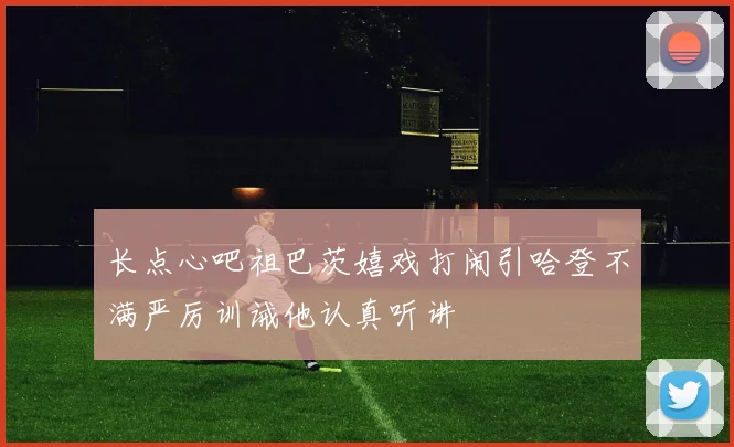 长点心吧祖巴茨嬉戏打闹引哈登不满严厉训诫他认真听讲