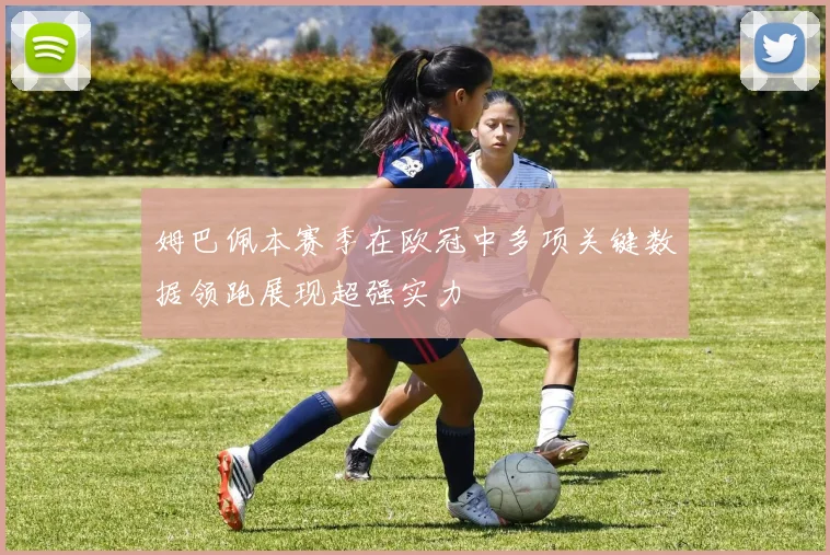 姆巴佩本赛季在欧冠中多项关键数据领跑展现超强实力