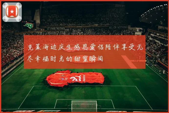 克莱海边庆生感恩爱侣陪伴享受无尽幸福时光的甜蜜瞬间