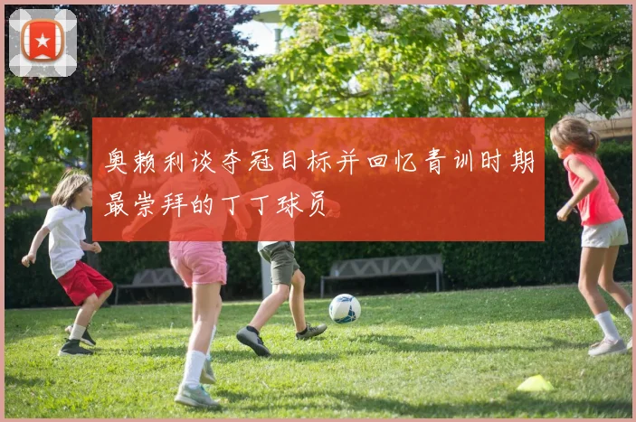 奥赖利谈夺冠目标并回忆青训时期最崇拜的丁丁球员